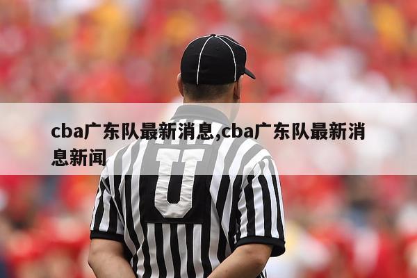 cba广东队最新消息,cba广东队最新消息新闻