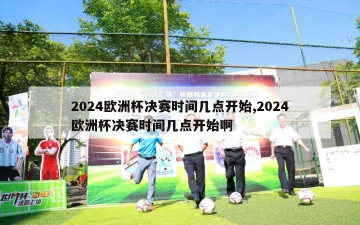 2024欧洲杯决赛时间几点开始,2024欧洲杯决赛时间几点开始啊