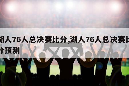 湖人76人总决赛比分,湖人76人总决赛比分预测