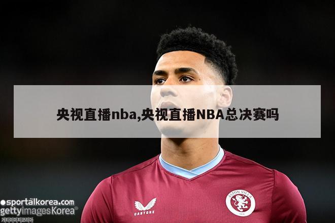 央视直播nba,央视直播NBA总决赛吗