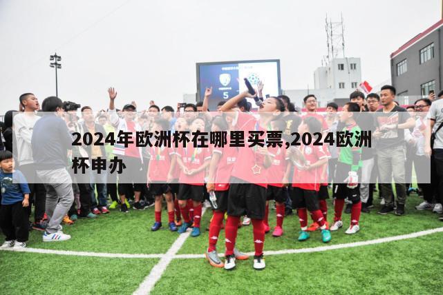 2024年欧洲杯在哪里买票,2024欧洲杯申办