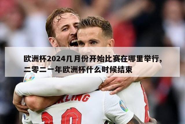 欧洲杯2024几月份开始比赛在哪里举行,二零二一年欧洲杯什么时候结束